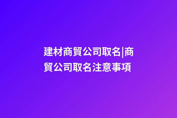 建材商貿公司取名|商貿公司取名注意事項-第1張-公司起名-玄機派